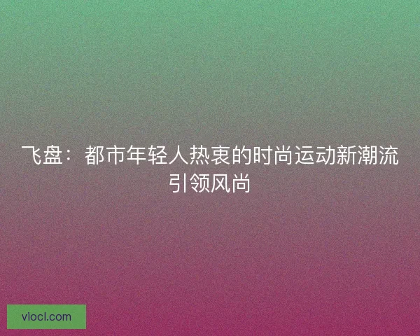 飞盘：都市年轻人热衷的时尚运动新潮流引领风尚