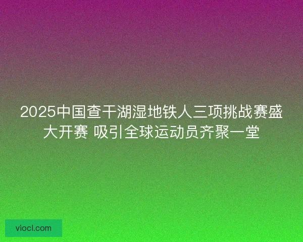 2025中国查干湖湿地铁人三项挑战赛盛大开赛 吸引全球运动员齐聚一堂