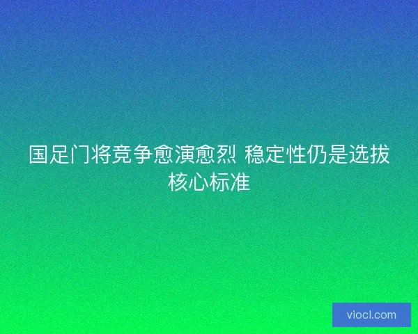 国足门将竞争愈演愈烈 稳定性仍是选拔核心标准